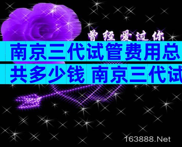 南京三代试管费用总共多少钱 南京三代试管费用和成功率多少